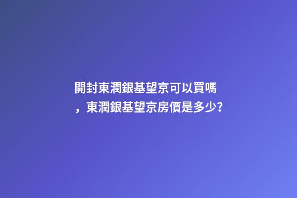 開封東潤銀基望京可以買嗎，東潤銀基望京房價是多少？